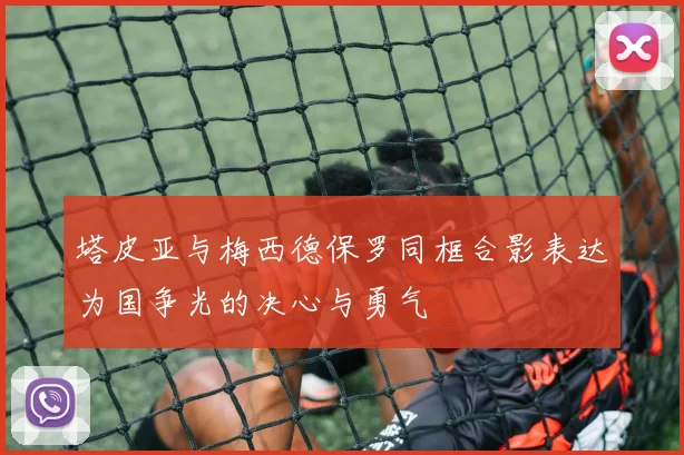 塔皮亚与梅西德保罗同框合影表达为国争光的决心与勇气