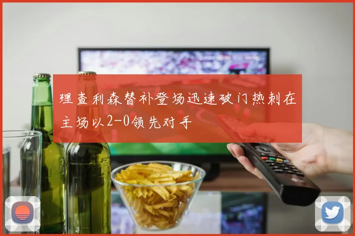 理查利森替补登场迅速破门热刺在主场以2-0领先对手