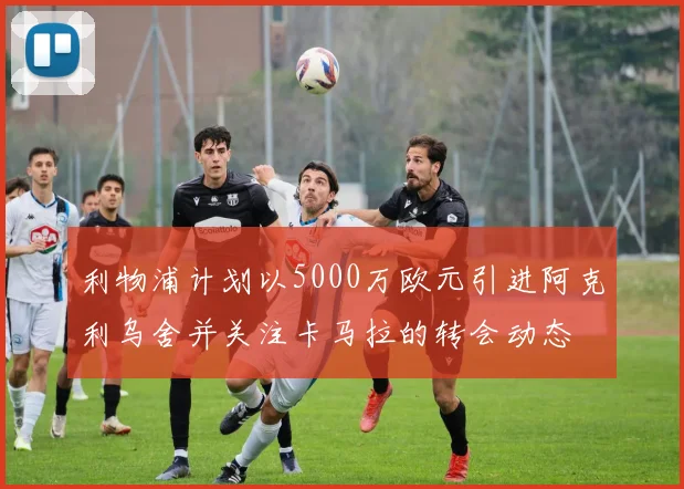 利物浦计划以5000万欧元引进阿克利乌舍并关注卡马拉的转会动态