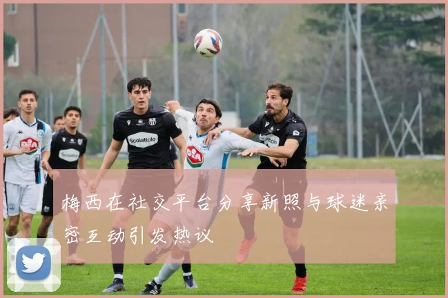 梅西在社交平台分享新照与球迷亲密互动引发热议