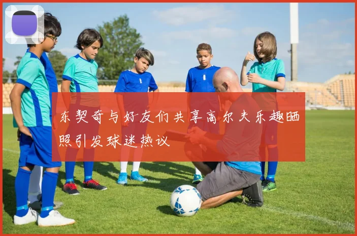 东契奇与好友们共享高尔夫乐趣晒照引发球迷热议