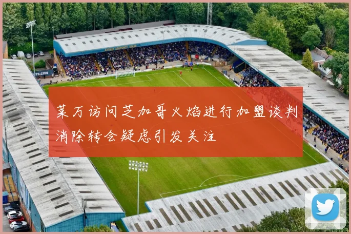 莱万访问芝加哥火焰进行加盟谈判消除转会疑虑引发关注