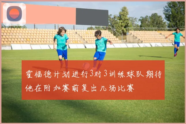 霍福德计划进行3对3训练球队期待他在附加赛前复出几场比赛