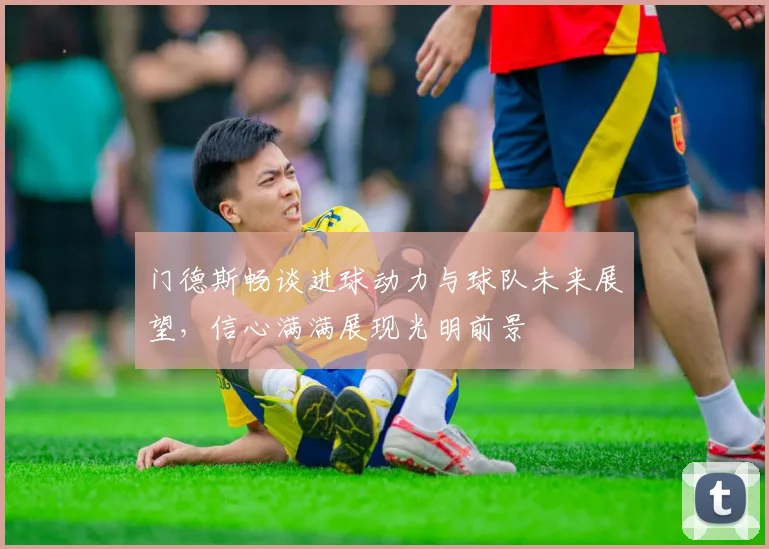 门德斯畅谈进球动力与球队未来展望，信心满满展现光明前景