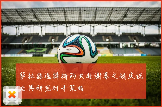 萨拉赫选择梅西共赴谢幕之战庆祝后再研究对手策略