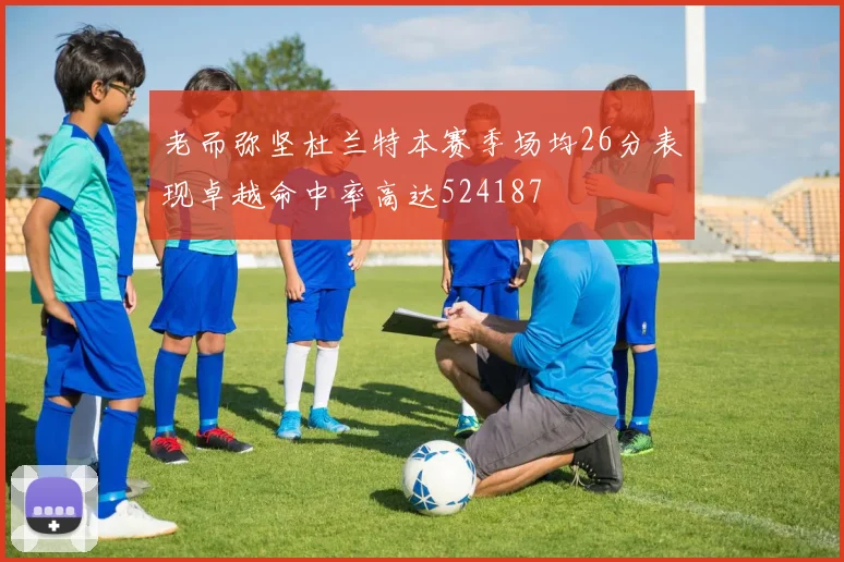 老而弥坚杜兰特本赛季场均26分表现卓越命中率高达524187
