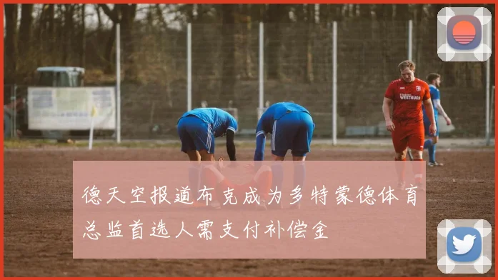 德天空报道布克成为多特蒙德体育总监首选人需支付补偿金