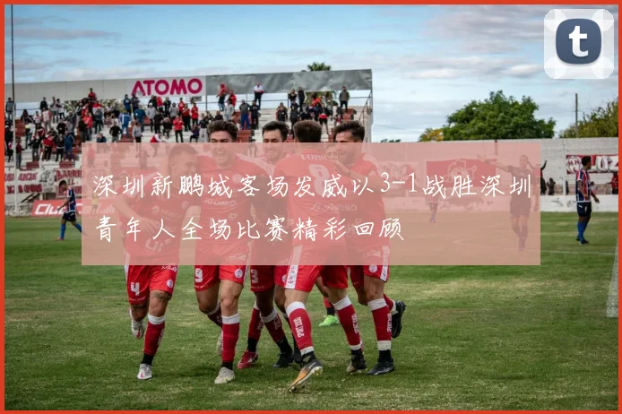 深圳新鹏城客场发威以3-1战胜深圳青年人全场比赛精彩回顾