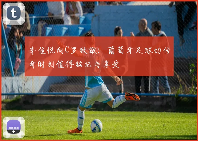 李佳悦向C罗致敬：葡萄牙足球的传奇时刻值得铭记与享受