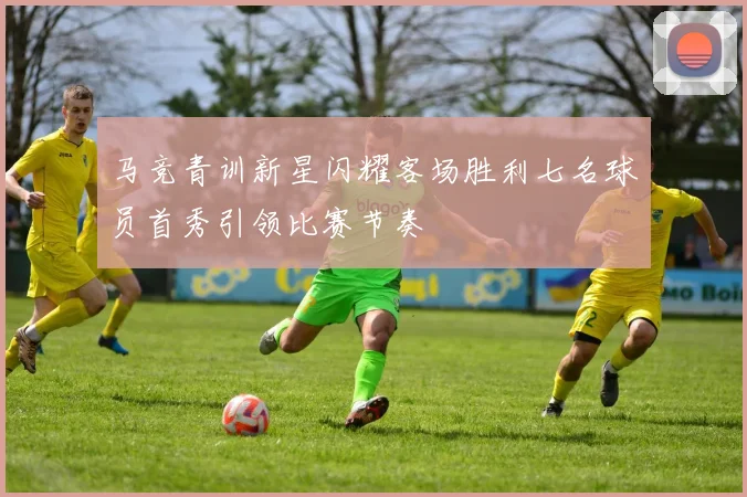 马竞青训新星闪耀客场胜利七名球员首秀引领比赛节奏