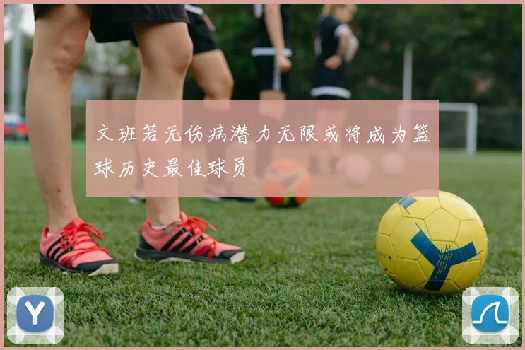 文班若无伤病潜力无限或将成为篮球历史最佳球员