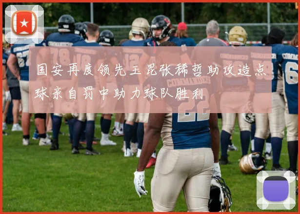 国安再度领先玉昆张稀哲助攻造点球亲自罚中助力球队胜利