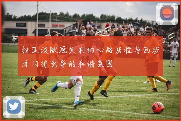拉亚谈欧冠失利的心路历程与西班牙门将竞争的和谐氛围