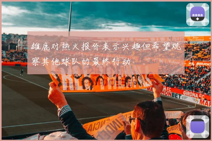雄鹿对热火报价表示兴趣但希望观察其他球队的最终行动