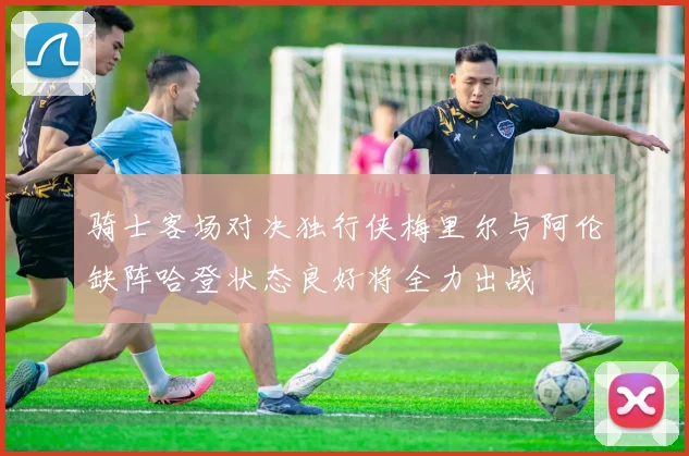 骑士客场对决独行侠梅里尔与阿伦缺阵哈登状态良好将全力出战