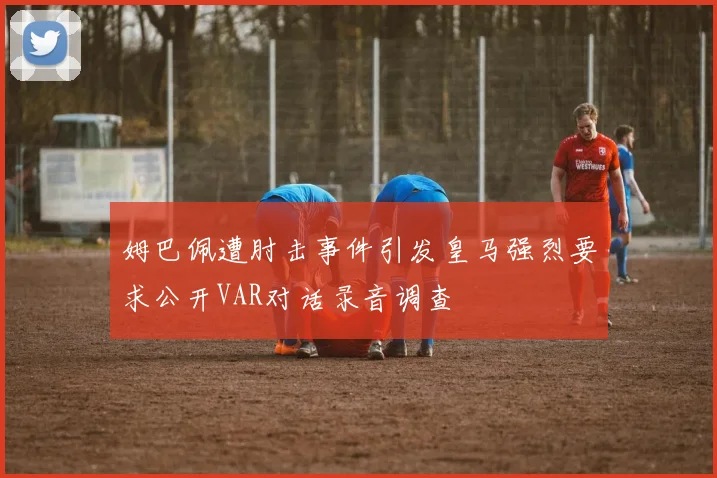 姆巴佩遭肘击事件引发皇马强烈要求公开VAR对话录音调查