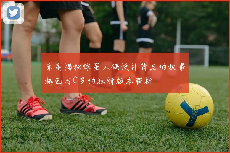 乐高揭秘球星人偶设计背后的故事梅西与C罗的独特版本解析