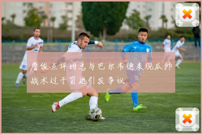 詹俊点评姆总与巴尔韦德表现瓜帅战术过于冒进引发争议