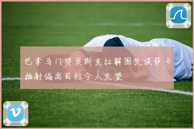 巴拿马门将莫斯克拉解围失误萨卡抽射偏离目标令人失望