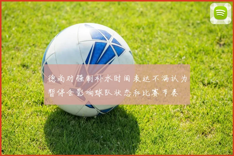 德尚对强制补水时间表达不满认为暂停会影响球队状态和比赛节奏