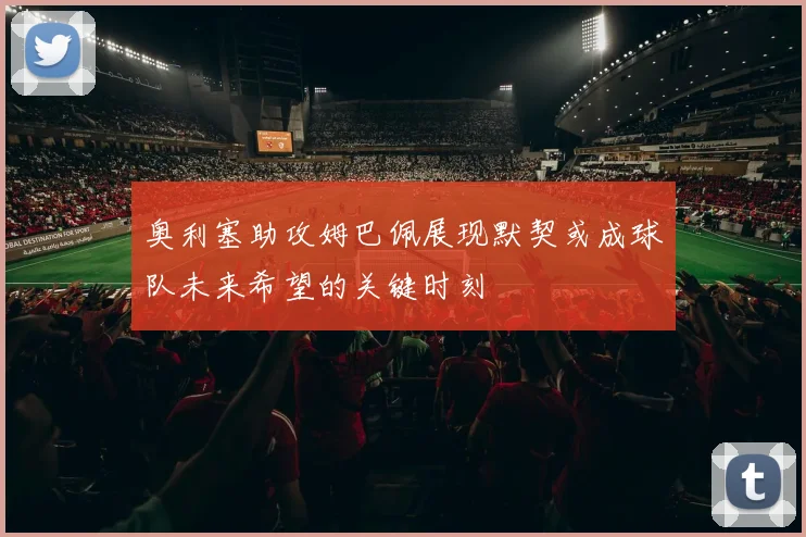 奥利塞助攻姆巴佩展现默契或成球队未来希望的关键时刻