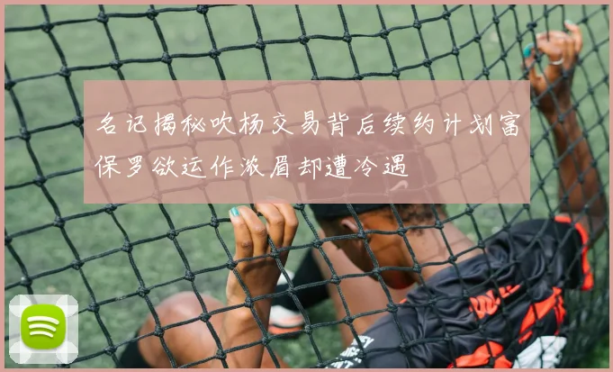 名记揭秘吹杨交易背后续约计划富保罗欲运作浓眉却遭冷遇