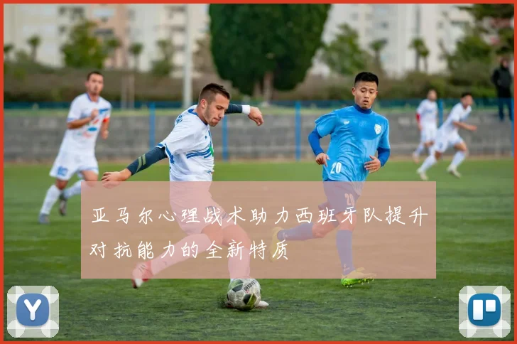 亚马尔心理战术助力西班牙队提升对抗能力的全新特质