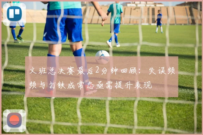 文班总决赛最后2分钟回顾：失误频频与打铁成常态亟需提升表现