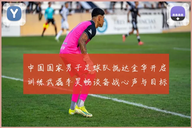 中国国家男子足球队抵达金华开启训练武磊李昊畅谈备战心声与目标